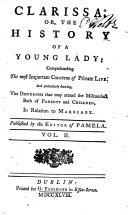 Clarissa. Or, The history of a young lady: comprehending the most important concerns of private life. And particularly shewing, the distresses that may attend the misconduct both of parents and children, in relation to marriage. Published by the editor of Pamela. By Samuel Richardson