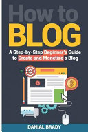 How to Blog: A Step-By-Step Beginner's Guide to Create and Monetize a Blog (Blog Marketing, Successful Blog, Blogging for Profit, B