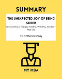 SUMMARY - The Unexpected Joy of Being Sober : Discovering a Happy, Healthy, Wealthy, Alcohol-Free Life by Catherine Gray