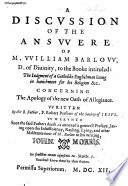 A discussion of the Answere of M. William Barlow ... to the booke [by Robert Persons] intituled: The iudgment of a Catholike Englishman liuing in banishment for his religion&c. concerning the Apology of the new Oath of Allegiance. Written by ... F. Robert Persons ... Wherunto since the said fathers death, is annexed a generall preface [by Edward Coffin], laying open the insufficiency ... of M. Barlow in his writing