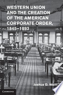 Western Union and the Creation of the American Corporate Order  1845 1893 Book PDF