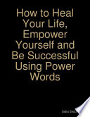 How to Heal Your Life  Empower Yourself and Be Successful Using Power Words
