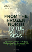 FROM THE FROZEN NORTH TO THE SOUTH SEAS – Adventure Classics, Gold Rush Thrillers, Sea Novels, Animal Tales & Other Amazing Stories (Illustrated)