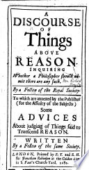 A Discourse of Things above Reason. Inquiring whether a philosopher should admit there are any such. By a Fellow of the Royal Society [i.e. the Hon. Robert Boyle]. To which are annexed ... some Advices about judging of things said to transcend Reason. Written by a Fellow of the same Society