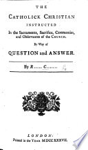 The Catholik Christian Instructed in the Sacraments  Sacrifice  Ceremonies and Observances of the Church  By Way of Question and Answer  By R      C         i e  Richard Challoner   Book