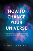 How to Change Your Universe  A Practical Guide to Living the Greatest Life Possible   in the Greatest World Possible