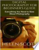 Digital Photography for Beginner's Guide: Everything You Need to Now About Photography