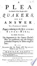 A plea on behalf of the people call'd Quakers; or, an answer to a pamphlet, intituled: 'Papers relating to the Quakers Tithe-Bill,' in which anser the arguments in the County Parson's Plea are considered, and the Clergy's pretended property in Tithes enquir'd into. With reasons why the people call'd Quakers refuse to pay them