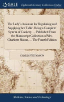 The Lady s Assistant for Regulating and Supplying Her Table  Being a Complete System of Cookery      Published from the Manuscript Collection of Mrs  Charlotte Mason      the Fourth Edition