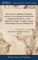 The Perfection of Military Discipline, After the Newest Method; As Practiced in England and Ireland, &c. Or, the Industrious Souldier's Golden Treasury of Knowledge in the Art of Making War