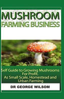 Mushroom Farming Business: Self Guide to Growing Mushrooms for Profit as Small Scale, Homestead and Urban Farming