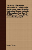 The A B C of Wireless Telegraphy; A Plain Treatise on Hertzian Wave Signaling; Embracing Theory, Methods of Operation, and How to Build Various Pieces of the Apparatus Employed
