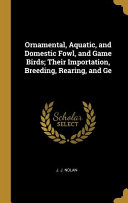 Ornamental, Aquatic, and Domestic Fowl, and Game Birds; Their Importation, Breeding, Rearing, and GE
